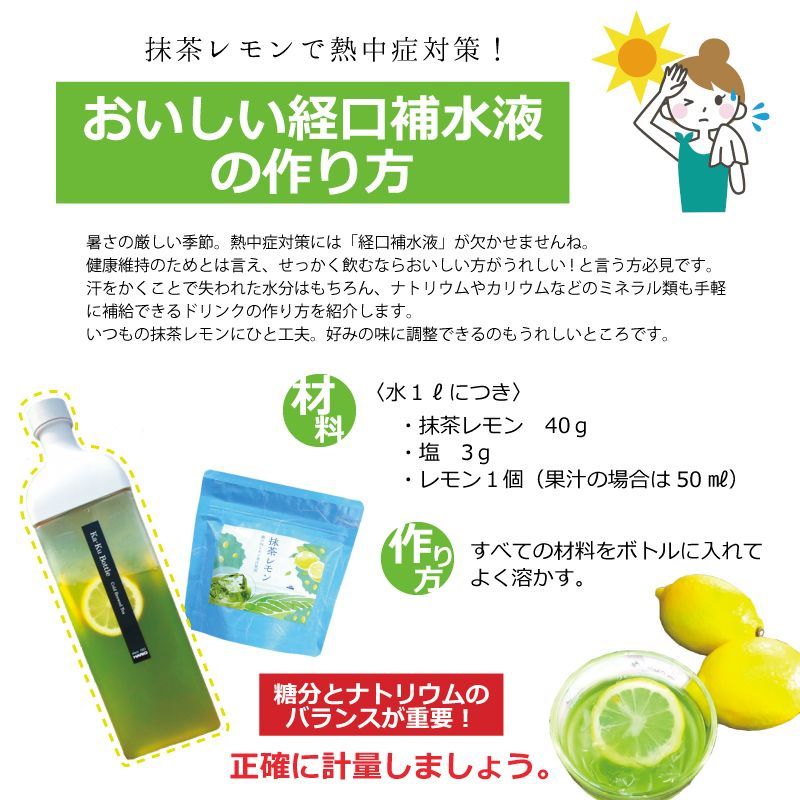 抹茶レモンで熱中症対策！おいしい経口補水液の作り方　水１ℓにつき抹茶レモン40ｇ　塩3ｇ　 レモン１個（果汁の場合は50㎖）　すべての材料をボトルに入れてよく溶かす。